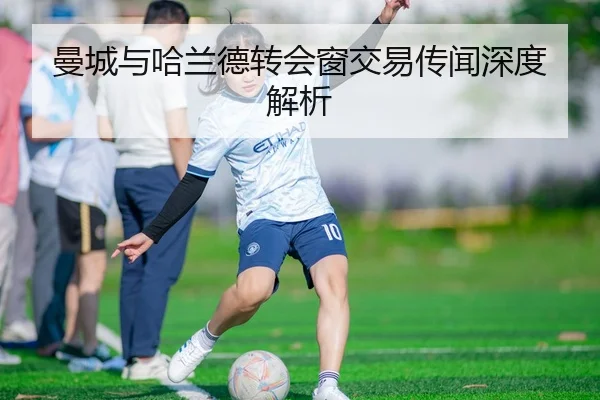 曼城与哈兰德转会窗交易传闻深度解析